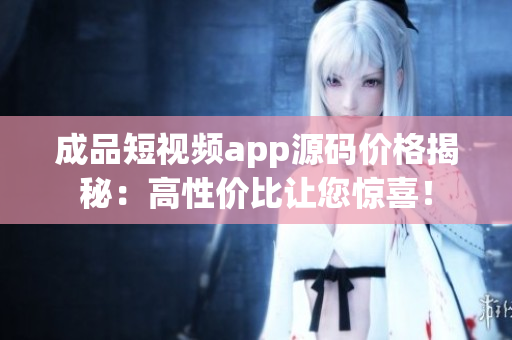 成品短视频app源码价格揭秘：高性价比让您惊喜！