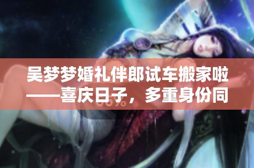 吴梦梦婚礼伴郎试车搬家啦——喜庆日子，多重身份同时忙碌