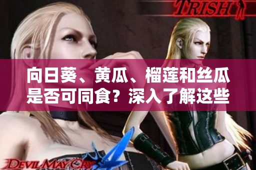向日葵、黄瓜、榴莲和丝瓜是否可同食？深入了解这些食物搭配的美味和营养配比