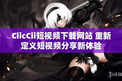 CiicCii短视频下载网站 重新定义短视频分享新体验