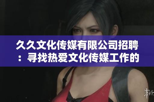 久久文化传媒有限公司招聘：寻找热爱文化传媒工作的人才！