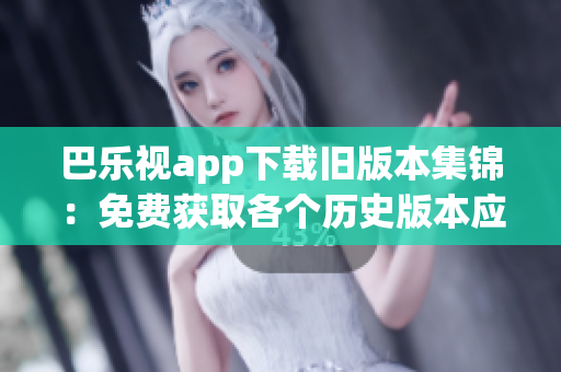 巴乐视app下载旧版本集锦：免费获取各个历史版本应用，轻松畅享经典功能