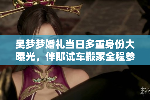 吴梦梦婚礼当日多重身份大曝光，伴郎试车搬家全程参与，煞有介事神秘亮相