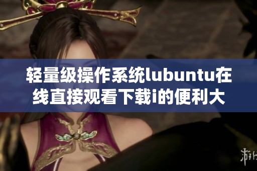 轻量级操作系统lubuntu在线直接观看下载i的便利大大提升