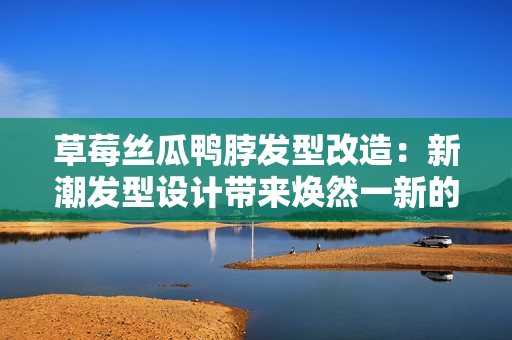 草莓丝瓜鸭脖发型改造：新潮发型设计带来焕然一新的造型风潮