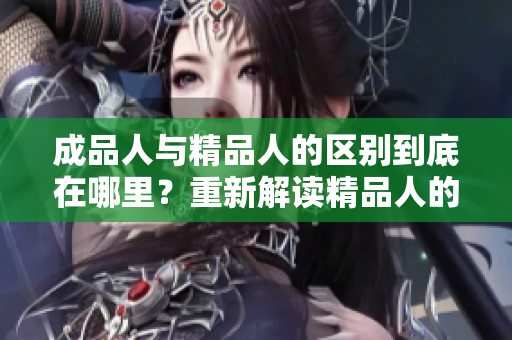 成品人与精品人的区别到底在哪里？重新解读精品人的特质并彰显其独特魅力