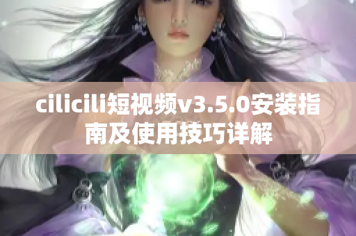 cilicili短视频v3.5.0安装指南及使用技巧详解