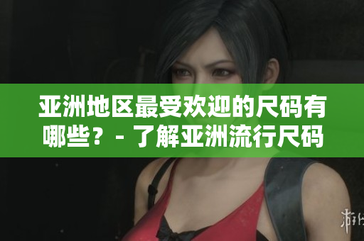 亚洲地区最受欢迎的尺码有哪些？- 了解亚洲流行尺码趋势