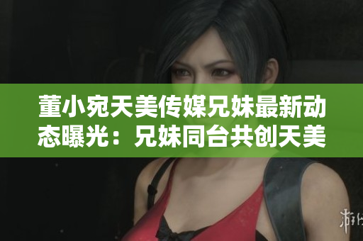 董小宛天美传媒兄妹最新动态曝光：兄妹同台共创天美传媒新格局