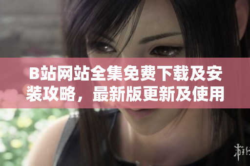 B站网站全集免费下载及安装攻略，最新版更新及使用教程完整指南