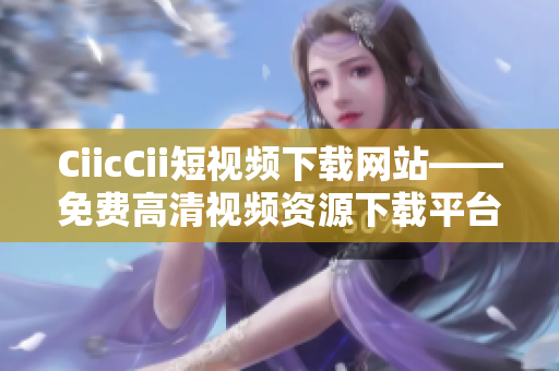CiicCii短视频下载网站——免费高清视频资源下载平台