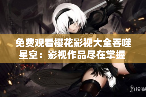 免费观看樱花影视大全吞噬星空：影视作品尽在掌握 随心畅观无限精彩