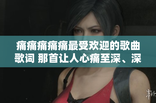 痛痛痛痛痛最受欢迎的歌曲歌词 那首让人心痛至深、深受热爱的音乐经典