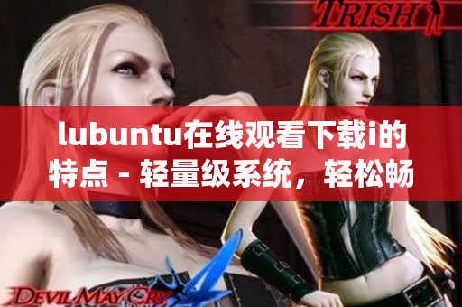 lubuntu在线观看下载i的特点 - 轻量级系统，轻松畅享在线观看和下载