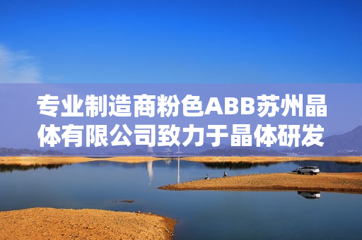 专业制造商粉色ABB苏州晶体有限公司致力于晶体研发和生产的领先企业