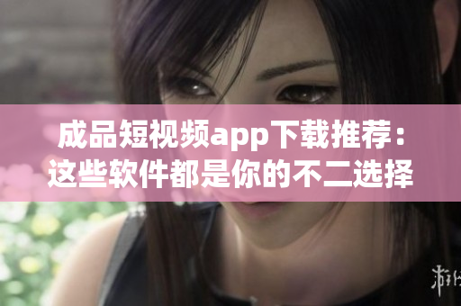 成品短视频app下载推荐：这些软件都是你的不二选择