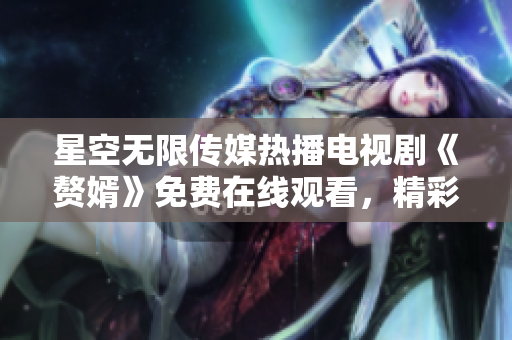 星空无限传媒热播电视剧《赘婿》免费在线观看，精彩剧情尽在手机电脑上播放
