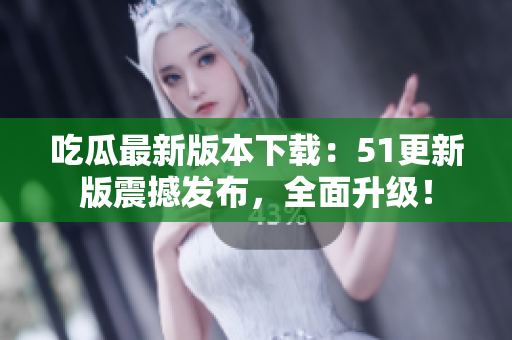 吃瓜最新版本下载：51更新版震撼发布，全面升级！