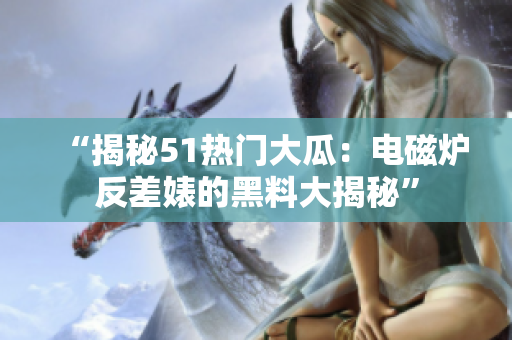 “揭秘51热门大瓜：电磁炉反差婊的黑料大揭秘”