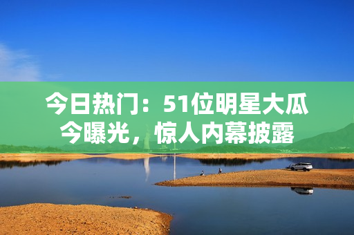 今日热门：51位明星大瓜今曝光，惊人内幕披露