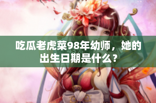 吃瓜老虎菜98年幼师，她的出生日期是什么？