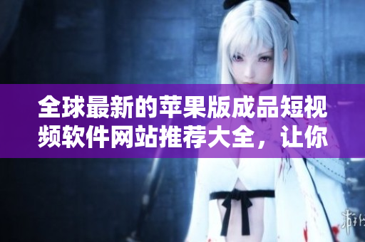 全球最新的苹果版成品短视频软件网站推荐大全，让你轻松找到适合你的视频编辑工具！