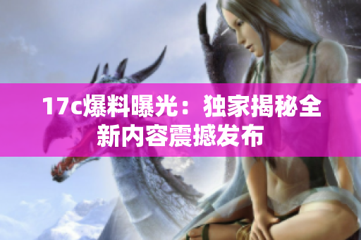 17c爆料曝光：独家揭秘全新内容震撼发布