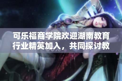 可乐福商学院欢迎湖南教育行业精英加入，共同探讨教育创新之路