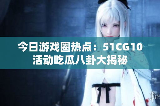 今日游戏圈热点：51CG10活动吃瓜八卦大揭秘