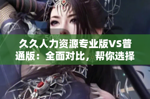 久久人力资源专业版VS普通版：全面对比，帮你选择最适合的人力资源管理工具