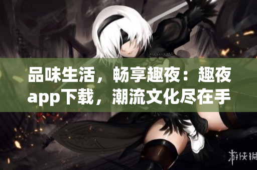 品味生活，畅享趣夜：趣夜app下载，潮流文化尽在手中