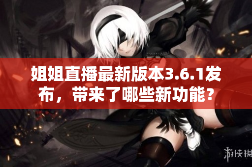 姐姐直播最新版本3.6.1发布，带来了哪些新功能？