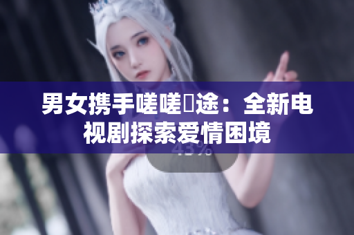 男女携手嗟嗟囧途：全新电视剧探索爱情困境