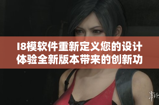 I8模软件重新定义您的设计体验全新版本带来的创新功能和优化体验