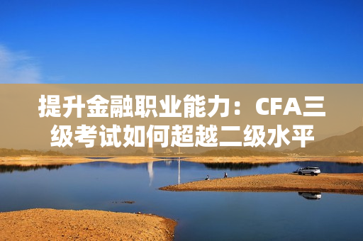 提升金融职业能力：CFA三级考试如何超越二级水平