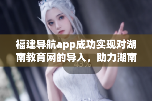 福建导航app成功实现对湖南教育网的导入，助力湖南教育信息互联互通