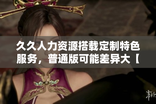 久久人力资源搭载定制特色服务，普通版可能差异大【详细对比】