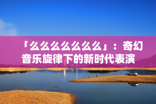 「么么么么么么么」：奇幻音乐旋律下的新时代表演