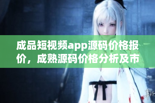 成品短视频app源码价格报价，成熟源码价格分析及市场行情