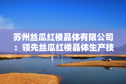 苏州丝瓜红楼晶体有限公司：领先丝瓜红楼晶体生产技术的行业先锋