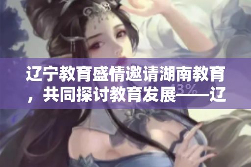 辽宁教育盛情邀请湖南教育，共同探讨教育发展——辽宁教育迎接湖南教育的合作与交流
