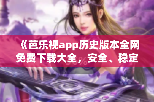 《芭乐视app历史版本全网免费下载大全，安全、稳定、便捷，尽享经典功能体验》