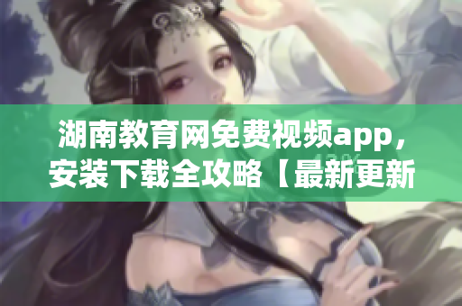湖南教育网免费视频app，安装下载全攻略【最新更新】