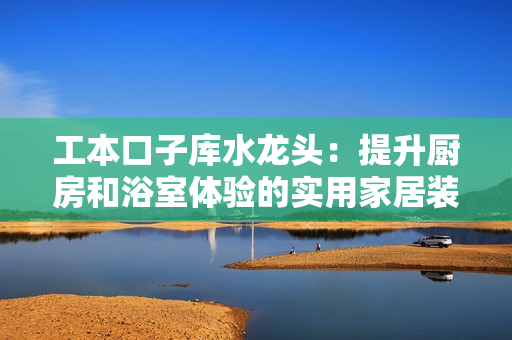 工本口子库水龙头：提升厨房和浴室体验的实用家居装饰设备