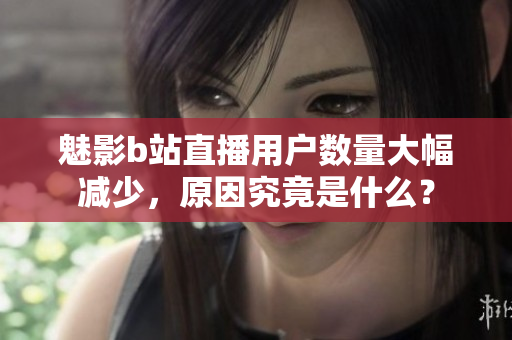 魅影b站直播用户数量大幅减少，原因究竟是什么？