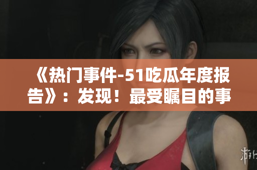 《热门事件-51吃瓜年度报告》：发现！最受瞩目的事件综述报道【2021年度】