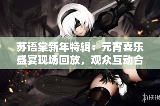 苏语棠新年特辑：元宵喜乐盛宴现场回放，观众互动合家欢乐共享