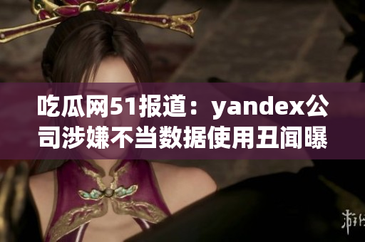 吃瓜网51报道：yandex公司涉嫌不当数据使用丑闻曝光