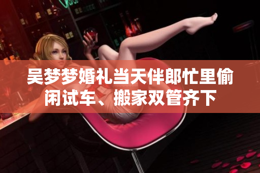 吴梦梦婚礼当天伴郎忙里偷闲试车、搬家双管齐下