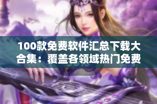 100款免费软件汇总下载大合集：覆盖各领域热门免费软件推荐